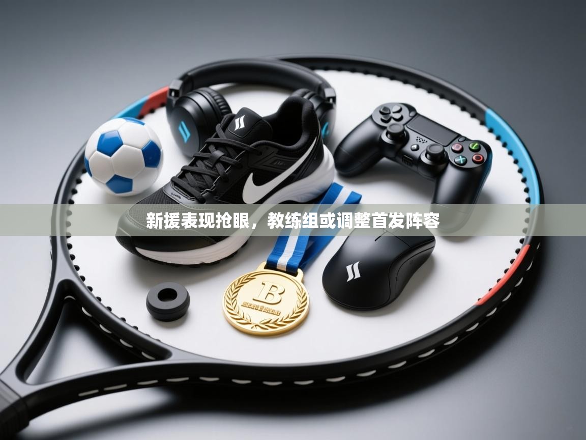 开云kaiyun体育app入口登录官网-新援表现抢眼，教练组或调整首发阵容  第1张