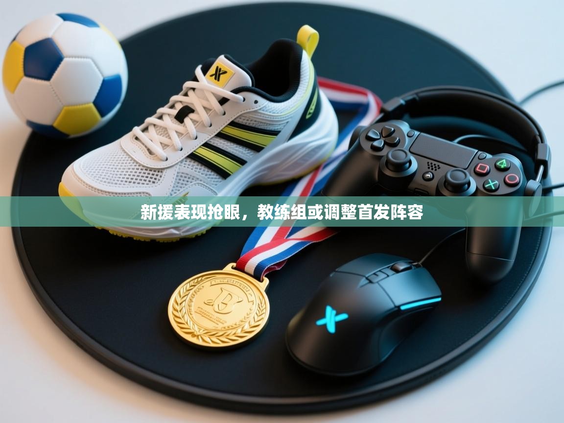 开云kaiyun体育app入口登录官网-新援表现抢眼，教练组或调整首发阵容  第3张